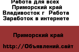 Работа для всех! - Приморский край, Владивосток г. Работа » Заработок в интернете   . Приморский край